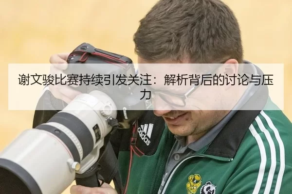 谢文骏比赛持续引发关注：解析背后的讨论与压力