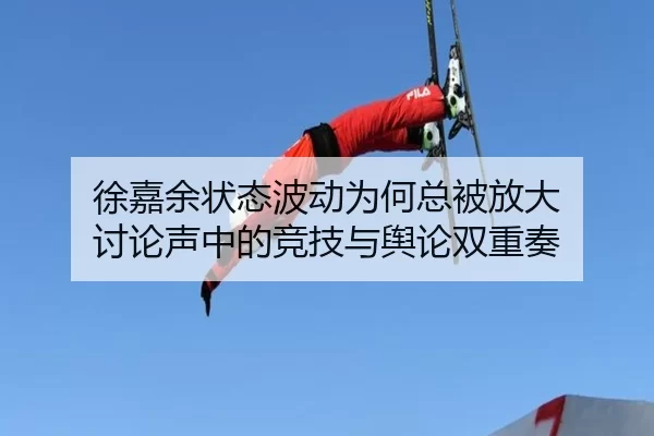 徐嘉余状态波动为何总被放大 讨论声中的竞技与舆论双重奏